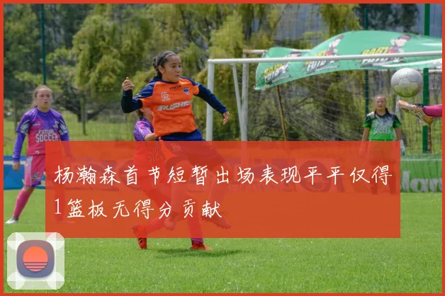 杨瀚森首节短暂出场表现平平仅得1篮板无得分贡献