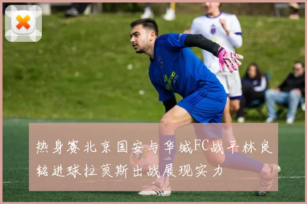热身赛北京国安与华城FC战平林良铭进球拉莫斯出战展现实力