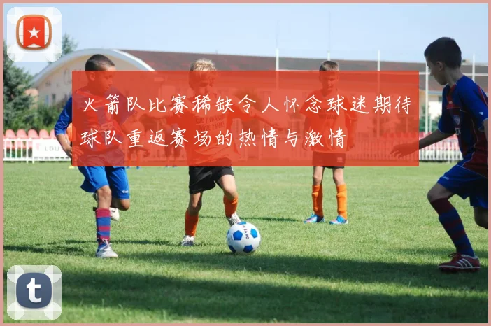 火箭队比赛稀缺令人怀念球迷期待球队重返赛场的热情与激情