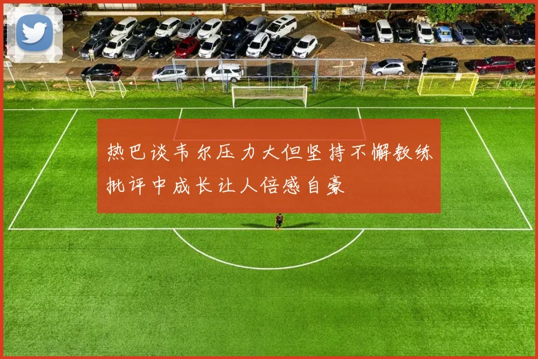 热巴谈韦尔压力大但坚持不懈教练批评中成长让人倍感自豪