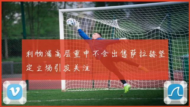 利物浦高层重申不会出售萨拉赫坚定立场引发关注