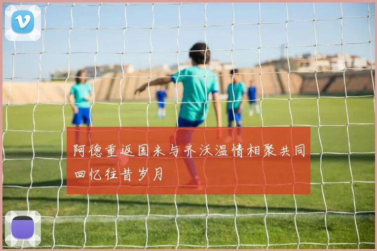 阿德重返国米与齐沃温情相聚共同回忆往昔岁月