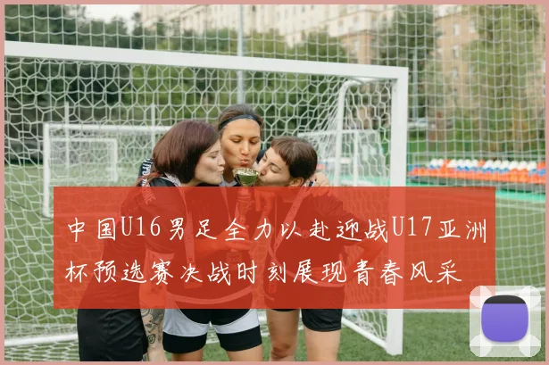 中国U16男足全力以赴迎战U17亚洲杯预选赛决战时刻展现青春风采
