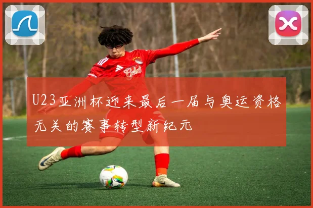 U23亚洲杯迎来最后一届与奥运资格无关的赛事转型新纪元