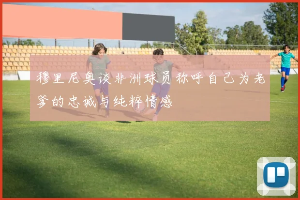 穆里尼奥谈非洲球员称呼自己为老爹的忠诚与纯粹情感