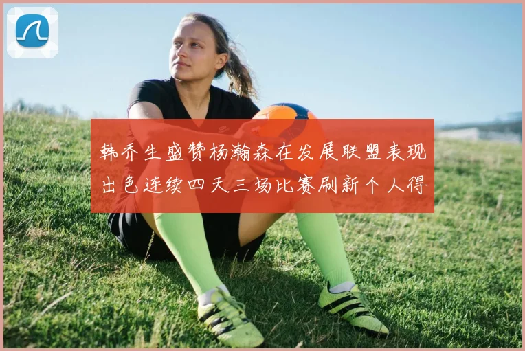 韩乔生盛赞杨瀚森在发展联盟表现出色连续四天三场比赛刷新个人得分与篮板纪录