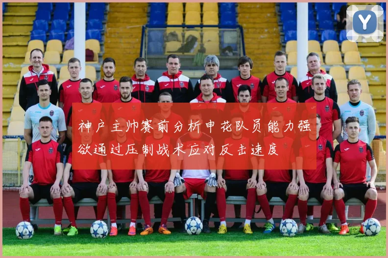 神户主帅赛前分析申花队员能力强欲通过压制战术应对反击速度