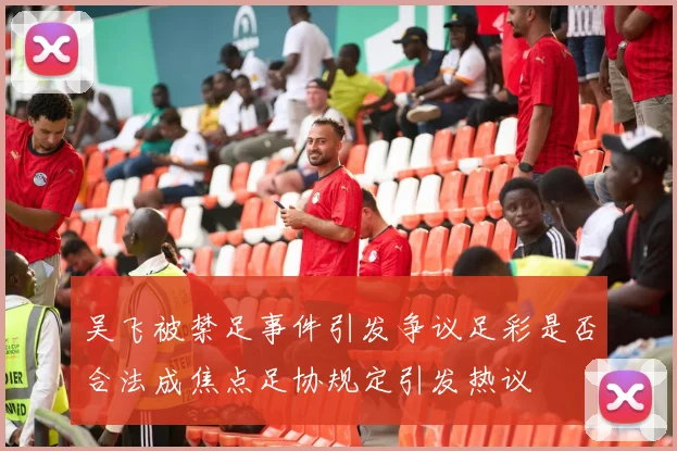 吴飞被禁足事件引发争议足彩是否合法成焦点足协规定引发热议