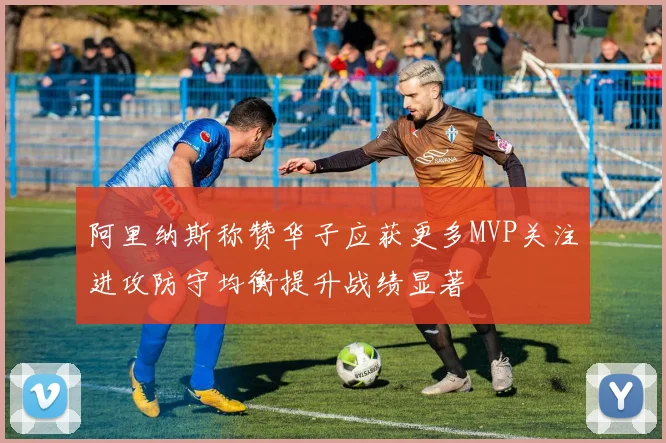 阿里纳斯称赞华子应获更多MVP关注进攻防守均衡提升战绩显著