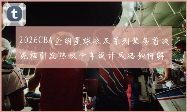 2026CBA全明星球衣及系列装备首次亮相引发热议今年设计风格如何解析