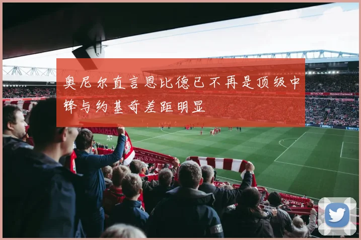 奥尼尔直言恩比德已不再是顶级中锋与约基奇差距明显