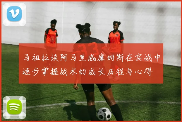 马祖拉谈阿马里威廉姆斯在实战中逐步掌握战术的成长历程与心得