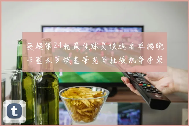 英超第24轮最佳球员候选名单揭晓卡塞米罗埃基蒂克马杜埃凯争夺荣誉
