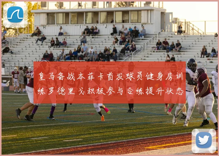 皇马备战本菲卡首发球员健身房训练罗德里戈积极参与合练提升状态