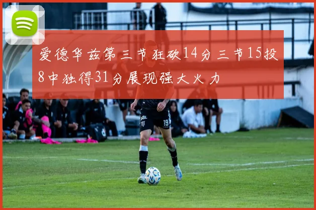 爱德华兹第三节狂砍14分三节15投8中独得31分展现强大火力