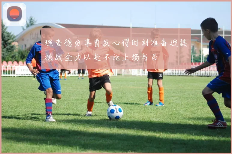 理查德分享首发心得时刻准备迎接挑战全力以赴不论上场与否