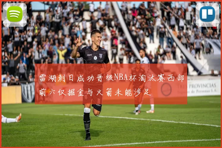 雷湖刺日成功晋级NBA杯淘汰赛西部前六仅掘金与火箭未能涉足