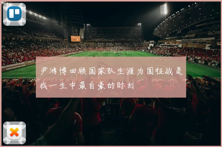 尹鸿博回顾国家队生涯为国征战是我一生中最自豪的时刻