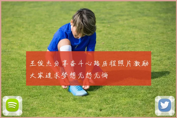 王俊杰分享奋斗心路历程照片激励大家追求梦想无怨无悔