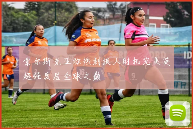 索尔斯克亚称热刺换人时机完美英超强度居全球之巅