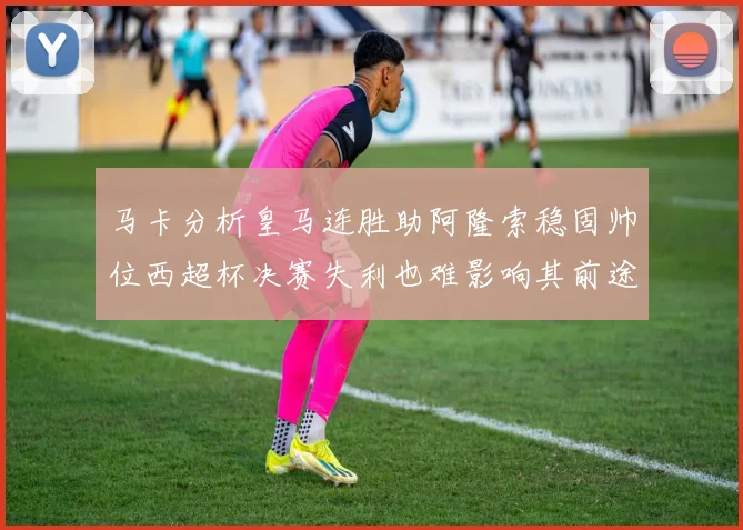 马卡分析皇马连胜助阿隆索稳固帅位西超杯决赛失利也难影响其前途