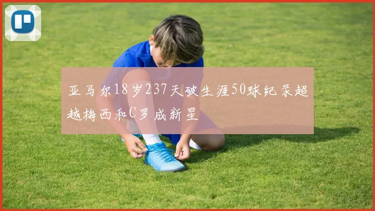 亚马尔18岁237天破生涯50球纪录超越梅西和C罗成新星